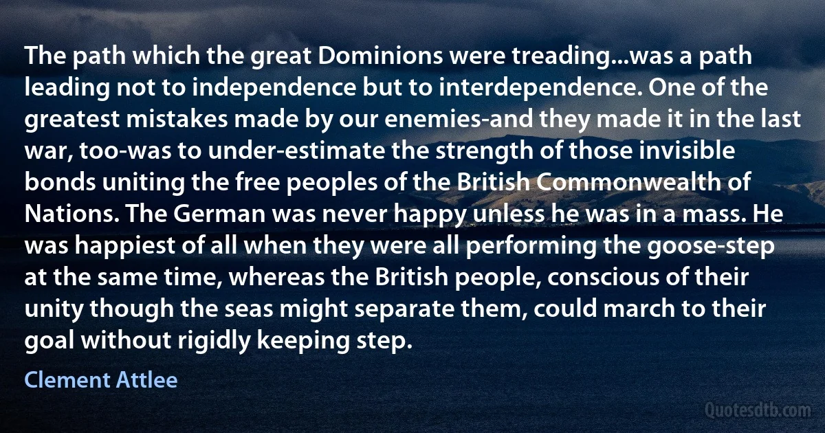 The path which the great Dominions were treading...was a path leading not to independence but to interdependence. One of the greatest mistakes made by our enemies-and they made it in the last war, too-was to under-estimate the strength of those invisible bonds uniting the free peoples of the British Commonwealth of Nations. The German was never happy unless he was in a mass. He was happiest of all when they were all performing the goose-step at the same time, whereas the British people, conscious of their unity though the seas might separate them, could march to their goal without rigidly keeping step. (Clement Attlee)