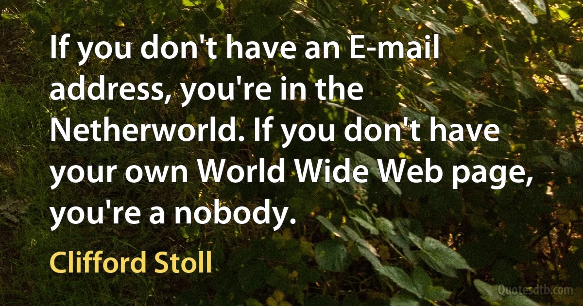 If you don't have an E-mail address, you're in the Netherworld. If you don't have your own World Wide Web page, you're a nobody. (Clifford Stoll)