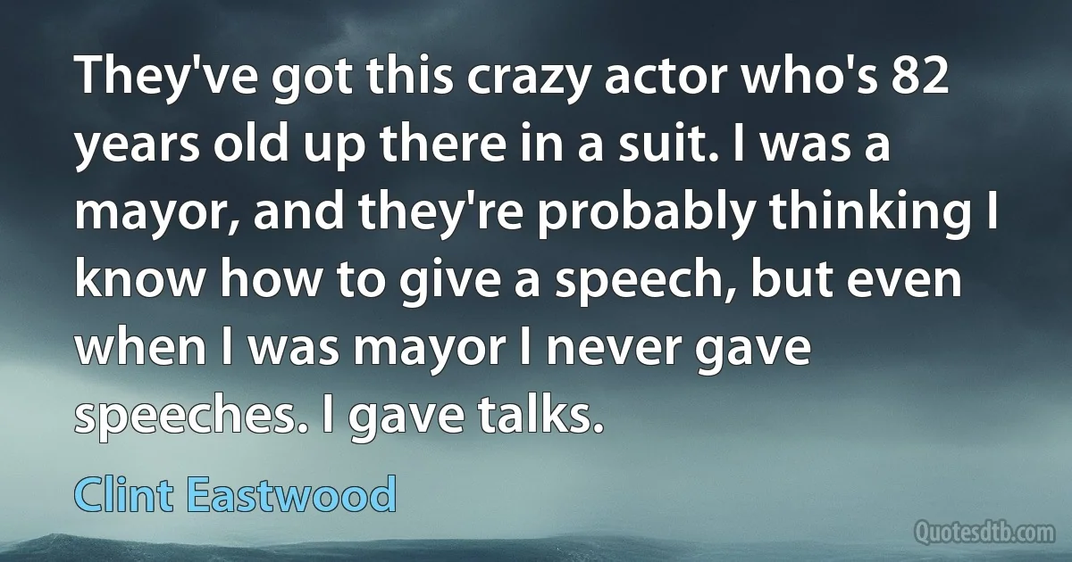 They've got this crazy actor who's 82 years old up there in a suit. I was a mayor, and they're probably thinking I know how to give a speech, but even when I was mayor I never gave speeches. I gave talks. (Clint Eastwood)