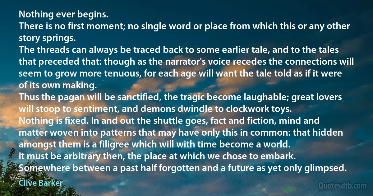 Nothing ever begins.
There is no first moment; no single word or place from which this or any other story springs.
The threads can always be traced back to some earlier tale, and to the tales that preceded that: though as the narrator's voice recedes the connections will seem to grow more tenuous, for each age will want the tale told as if it were of its own making.
Thus the pagan will be sanctified, the tragic become laughable; great lovers will stoop to sentiment, and demons dwindle to clockwork toys.
Nothing is fixed. In and out the shuttle goes, fact and fiction, mind and matter woven into patterns that may have only this in common: that hidden amongst them is a filigree which will with time become a world.
It must be arbitrary then, the place at which we chose to embark.
Somewhere between a past half forgotten and a future as yet only glimpsed. (Clive Barker)