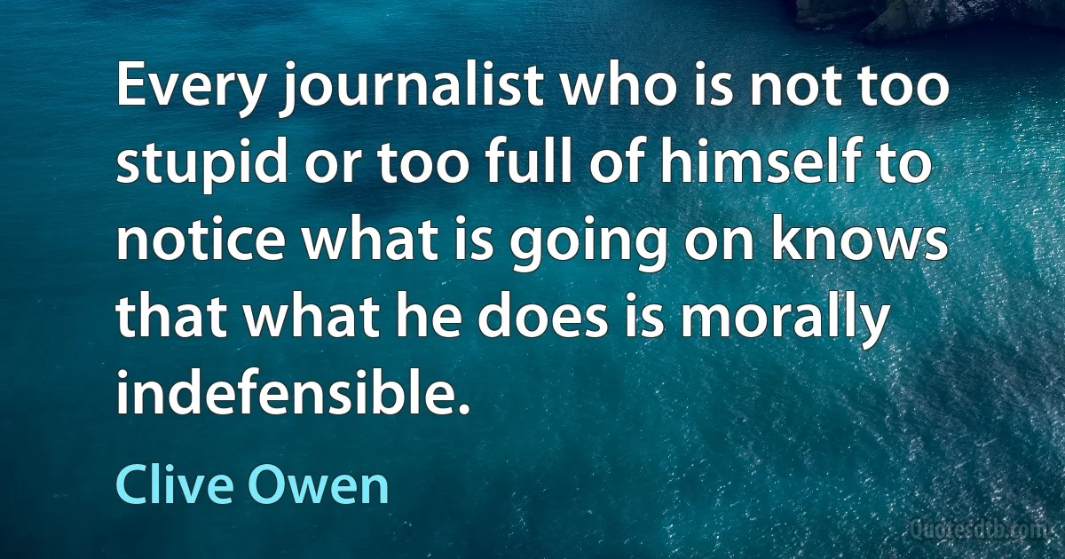 Every journalist who is not too stupid or too full of himself to notice what is going on knows that what he does is morally indefensible. (Clive Owen)