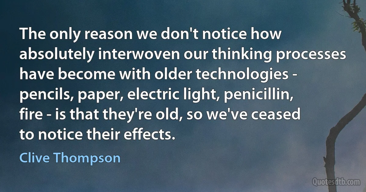 The only reason we don't notice how absolutely interwoven our thinking processes have become with older technologies - pencils, paper, electric light, penicillin, fire - is that they're old, so we've ceased to notice their effects. (Clive Thompson)