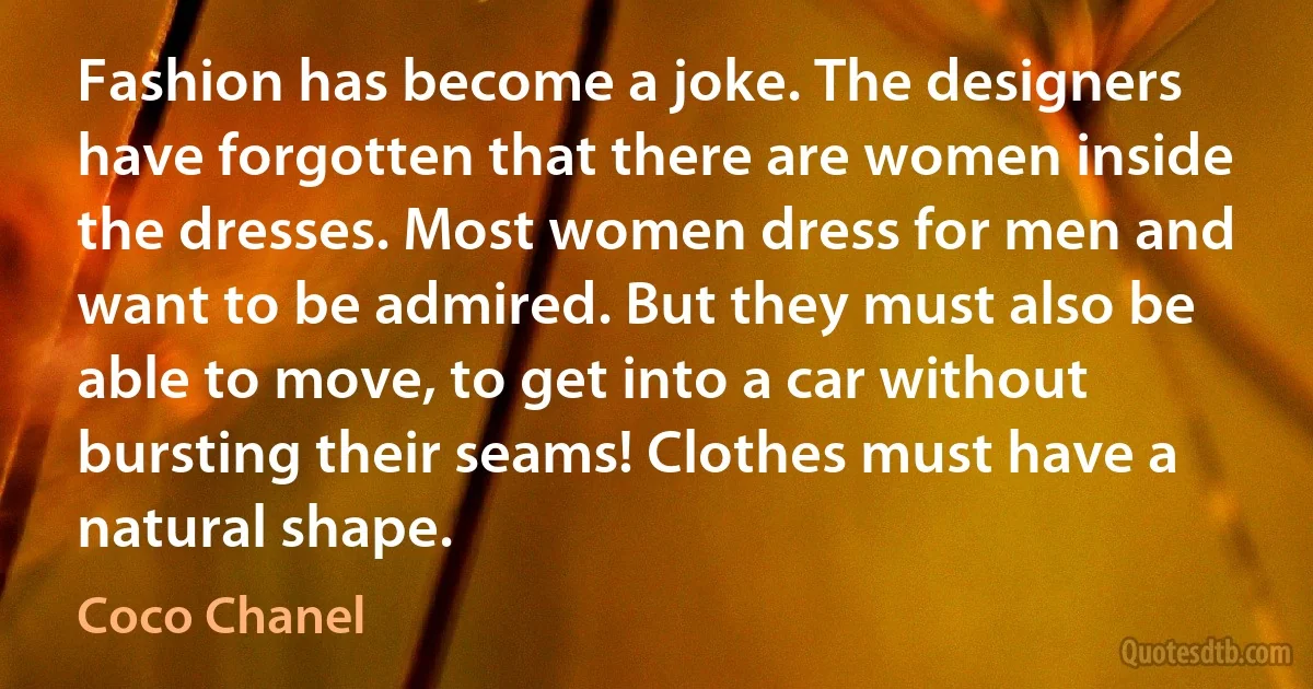 Fashion has become a joke. The designers have forgotten that there are women inside the dresses. Most women dress for men and want to be admired. But they must also be able to move, to get into a car without bursting their seams! Clothes must have a natural shape. (Coco Chanel)