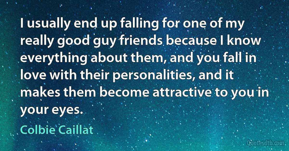 I usually end up falling for one of my really good guy friends because I know everything about them, and you fall in love with their personalities, and it makes them become attractive to you in your eyes. (Colbie Caillat)