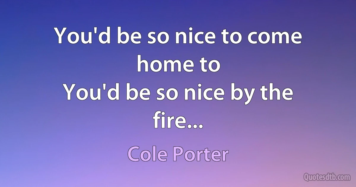 You'd be so nice to come home to
You'd be so nice by the fire... (Cole Porter)