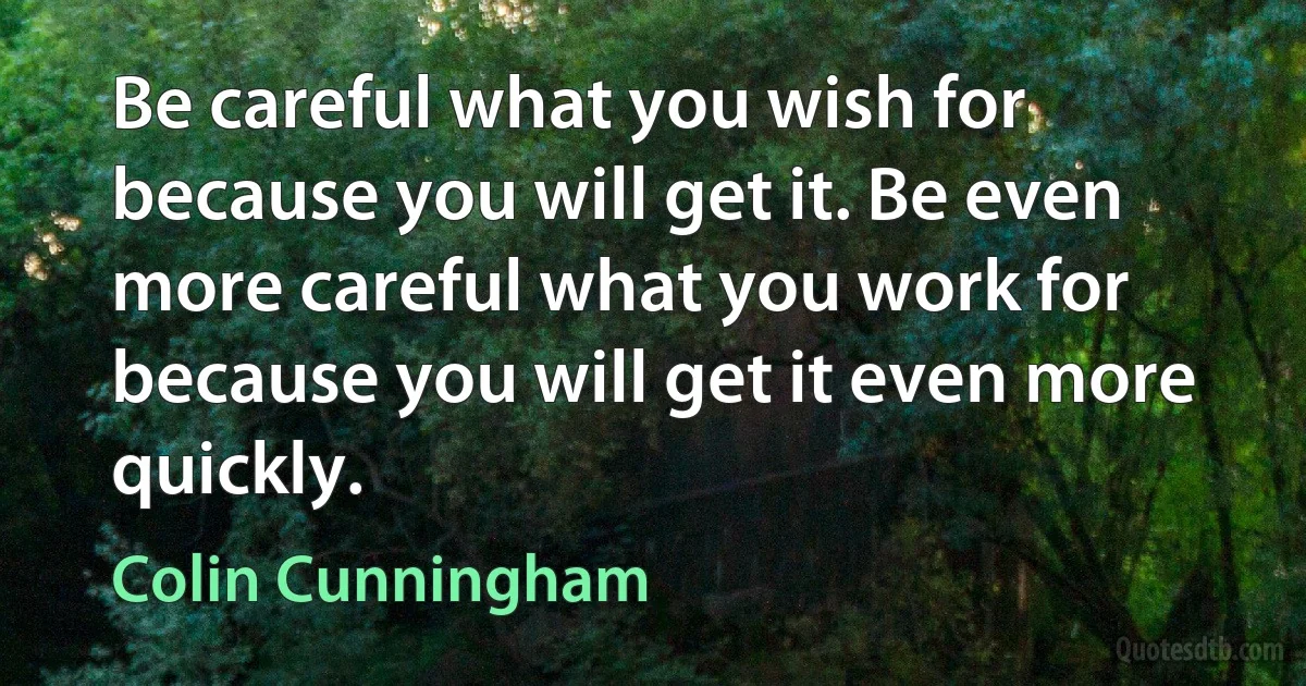 Be careful what you wish for because you will get it. Be even more careful what you work for because you will get it even more quickly. (Colin Cunningham)