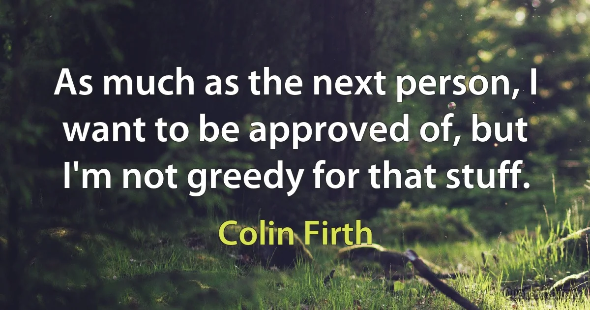 As much as the next person, I want to be approved of, but I'm not greedy for that stuff. (Colin Firth)