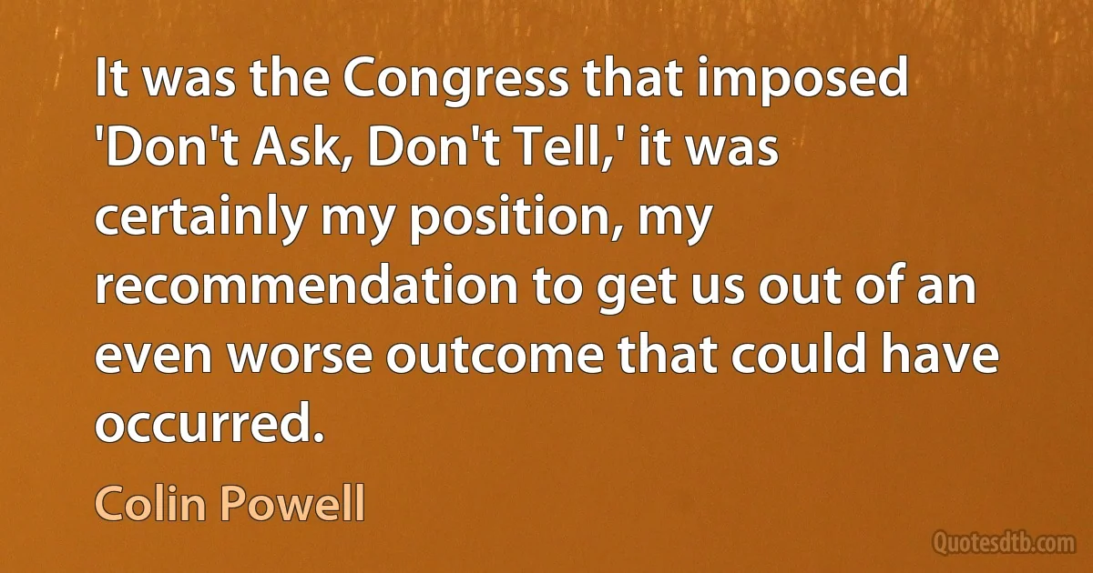 It was the Congress that imposed 'Don't Ask, Don't Tell,' it was certainly my position, my recommendation to get us out of an even worse outcome that could have occurred. (Colin Powell)