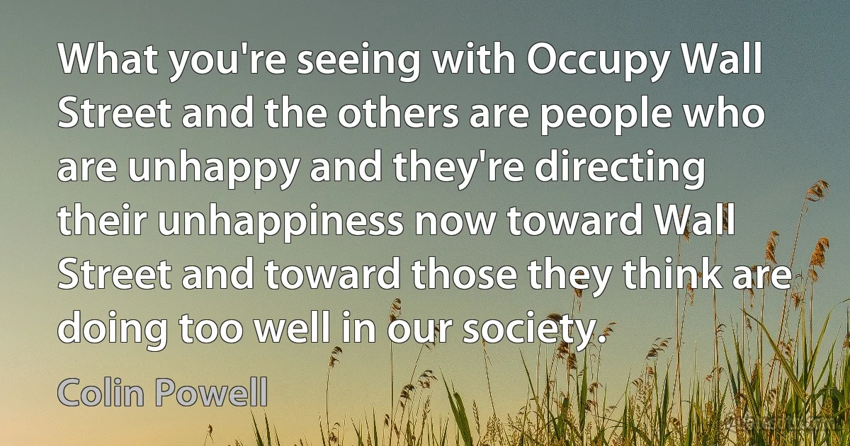 What you're seeing with Occupy Wall Street and the others are people who are unhappy and they're directing their unhappiness now toward Wall Street and toward those they think are doing too well in our society. (Colin Powell)