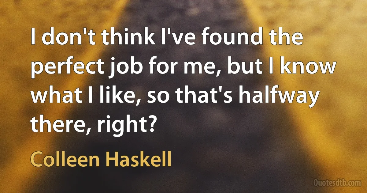 I don't think I've found the perfect job for me, but I know what I like, so that's halfway there, right? (Colleen Haskell)