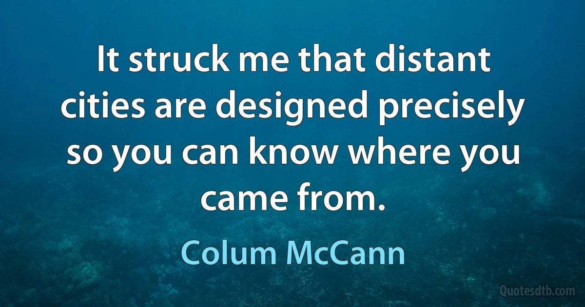 It struck me that distant cities are designed precisely so you can know where you came from. (Colum McCann)