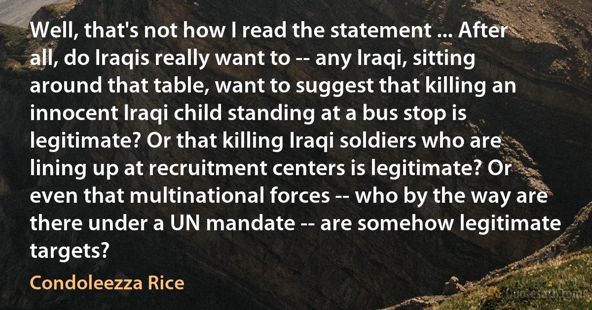 Well, that's not how I read the statement ... After all, do Iraqis really want to -- any Iraqi, sitting around that table, want to suggest that killing an innocent Iraqi child standing at a bus stop is legitimate? Or that killing Iraqi soldiers who are lining up at recruitment centers is legitimate? Or even that multinational forces -- who by the way are there under a UN mandate -- are somehow legitimate targets? (Condoleezza Rice)