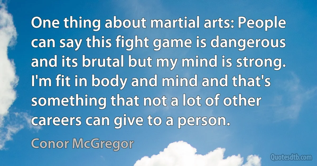 One thing about martial arts: People can say this fight game is dangerous and its brutal but my mind is strong. I'm fit in body and mind and that's something that not a lot of other careers can give to a person. (Conor McGregor)