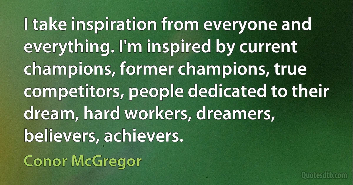 I take inspiration from everyone and everything. I'm inspired by current champions, former champions, true competitors, people dedicated to their dream, hard workers, dreamers, believers, achievers. (Conor McGregor)