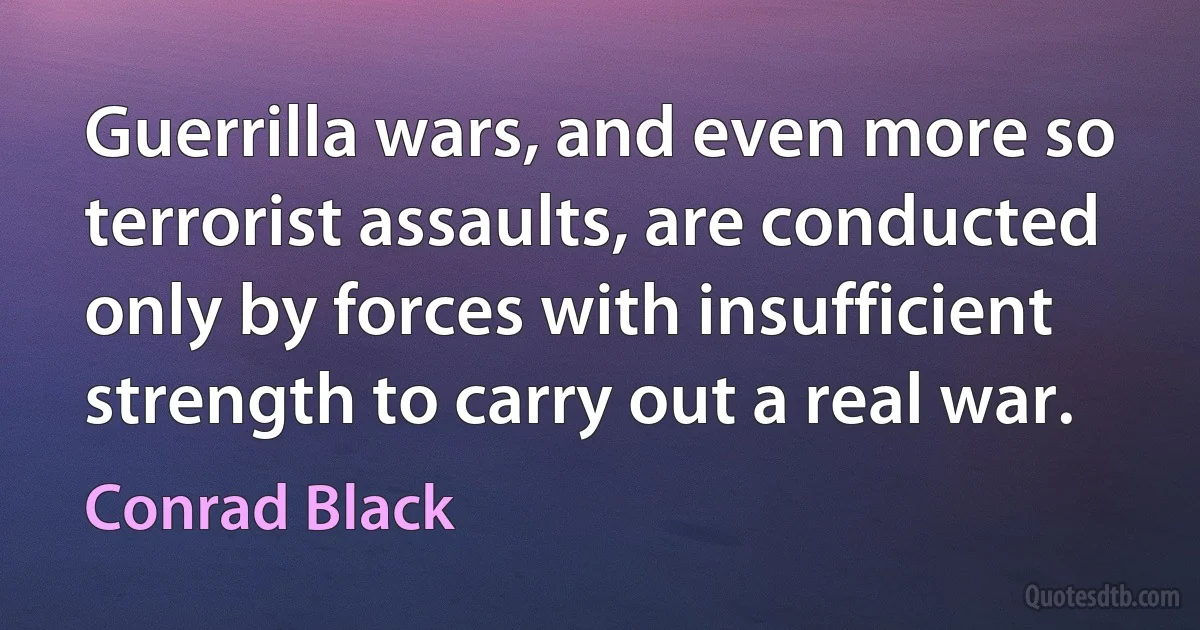 Guerrilla wars, and even more so terrorist assaults, are conducted only by forces with insufficient strength to carry out a real war. (Conrad Black)