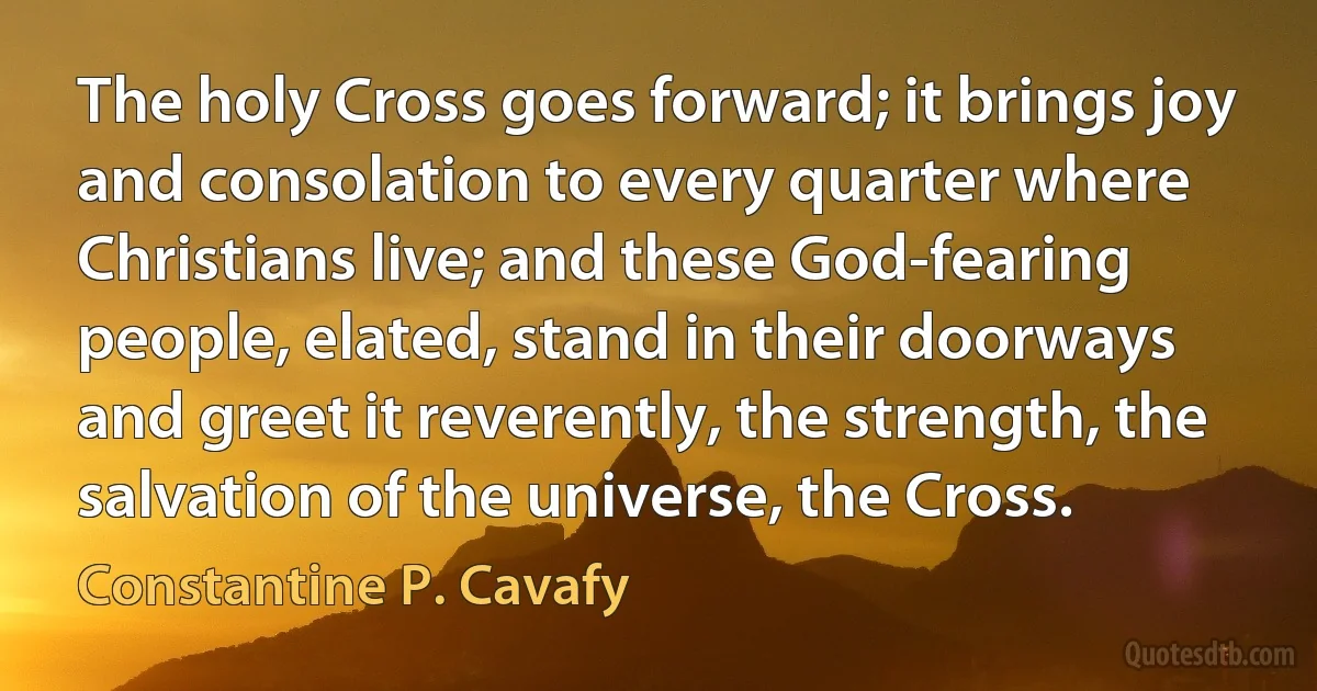 The holy Cross goes forward; it brings joy and consolation to every quarter where Christians live; and these God-fearing people, elated, stand in their doorways and greet it reverently, the strength, the salvation of the universe, the Cross. (Constantine P. Cavafy)