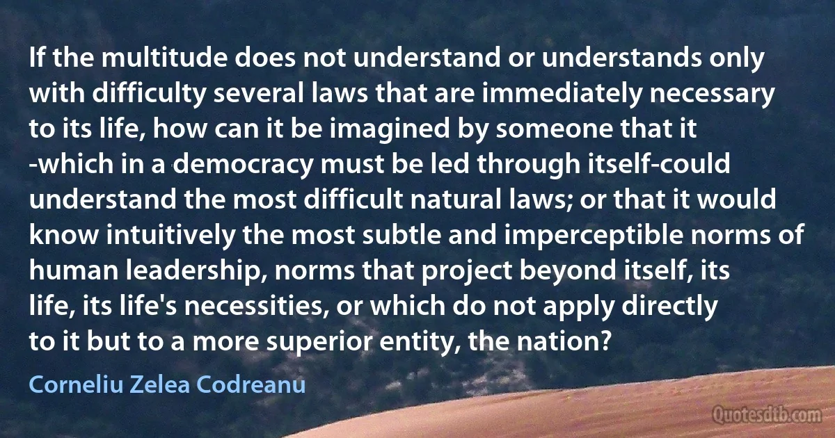 If the multitude does not understand or understands only with difficulty several laws that are immediately necessary to its life, how can it be imagined by someone that it -which in a democracy must be led through itself-could understand the most difficult natural laws; or that it would know intuitively the most subtle and imperceptible norms of human leadership, norms that project beyond itself, its life, its life's necessities, or which do not apply directly to it but to a more superior entity, the nation? (Corneliu Zelea Codreanu)