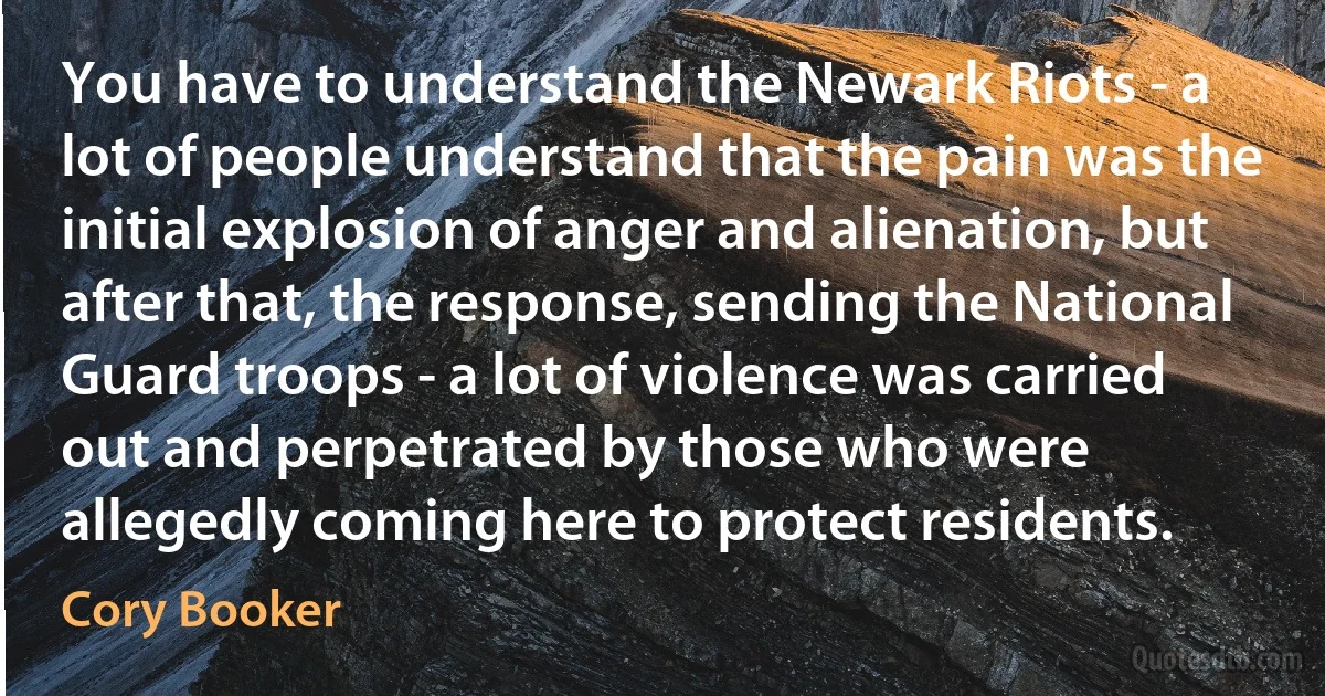 You have to understand the Newark Riots - a lot of people understand that the pain was the initial explosion of anger and alienation, but after that, the response, sending the National Guard troops - a lot of violence was carried out and perpetrated by those who were allegedly coming here to protect residents. (Cory Booker)