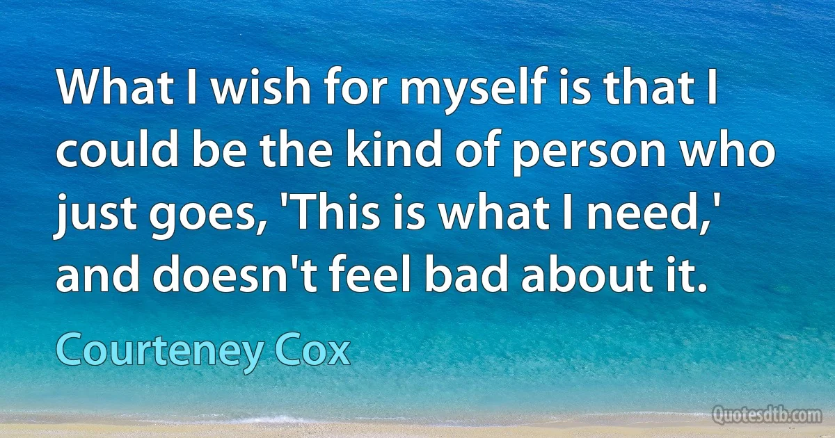 What I wish for myself is that I could be the kind of person who just goes, 'This is what I need,' and doesn't feel bad about it. (Courteney Cox)