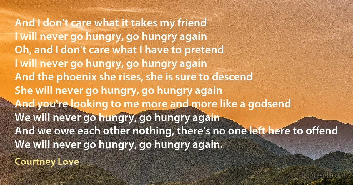 And I don't care what it takes my friend
I will never go hungry, go hungry again
Oh, and I don't care what I have to pretend
I will never go hungry, go hungry again
And the phoenix she rises, she is sure to descend
She will never go hungry, go hungry again
And you're looking to me more and more like a godsend
We will never go hungry, go hungry again
And we owe each other nothing, there's no one left here to offend
We will never go hungry, go hungry again. (Courtney Love)