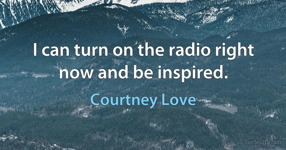 I can turn on the radio right now and be inspired. (Courtney Love)