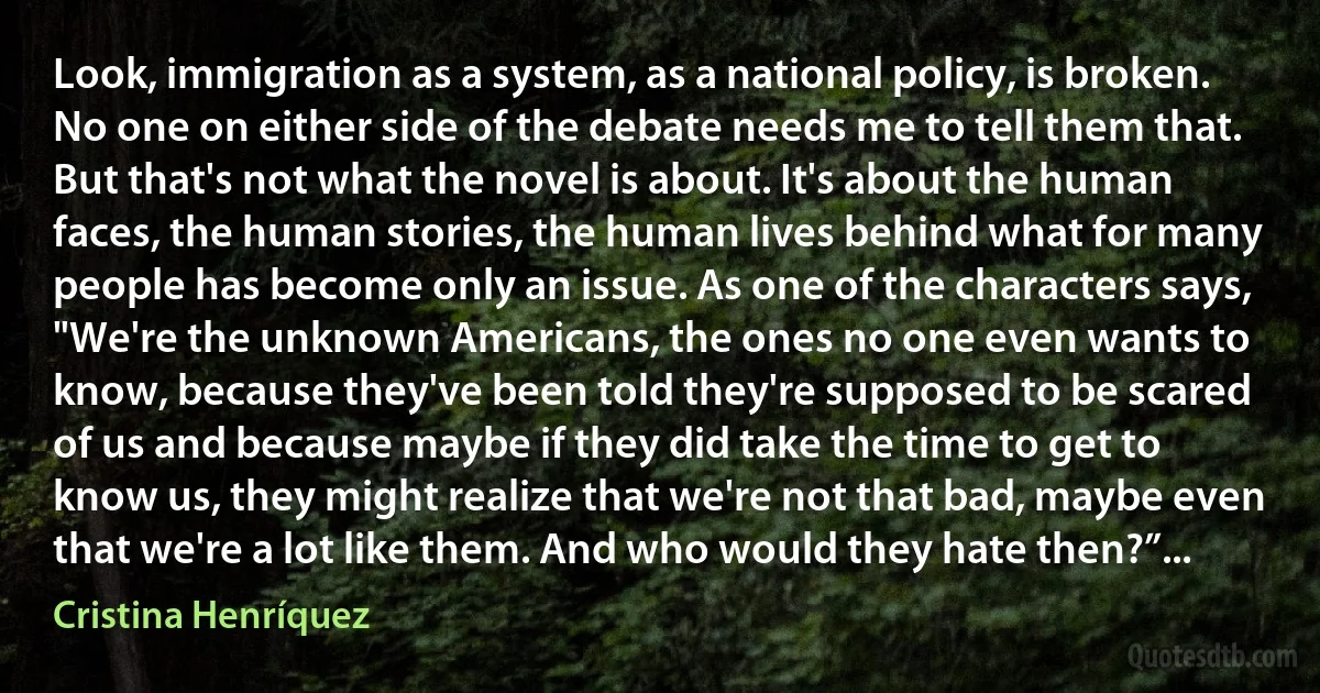 Look, immigration as a system, as a national policy, is broken. No one on either side of the debate needs me to tell them that. But that's not what the novel is about. It's about the human faces, the human stories, the human lives behind what for many people has become only an issue. As one of the characters says, "We're the unknown Americans, the ones no one even wants to know, because they've been told they're supposed to be scared of us and because maybe if they did take the time to get to know us, they might realize that we're not that bad, maybe even that we're a lot like them. And who would they hate then?”... (Cristina Henríquez)