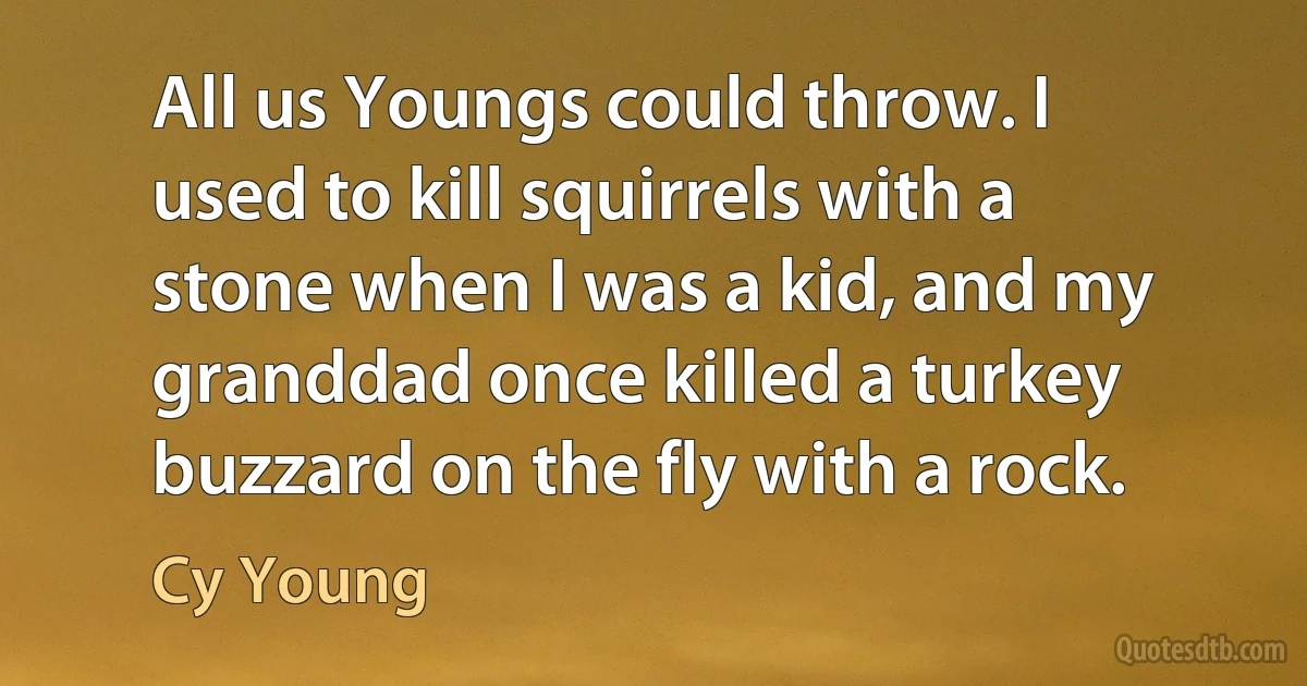 All us Youngs could throw. I used to kill squirrels with a stone when I was a kid, and my granddad once killed a turkey buzzard on the fly with a rock. (Cy Young)