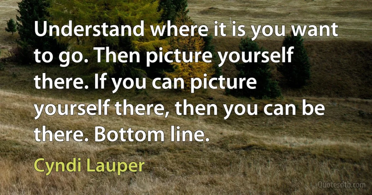 Understand where it is you want to go. Then picture yourself there. If you can picture yourself there, then you can be there. Bottom line. (Cyndi Lauper)