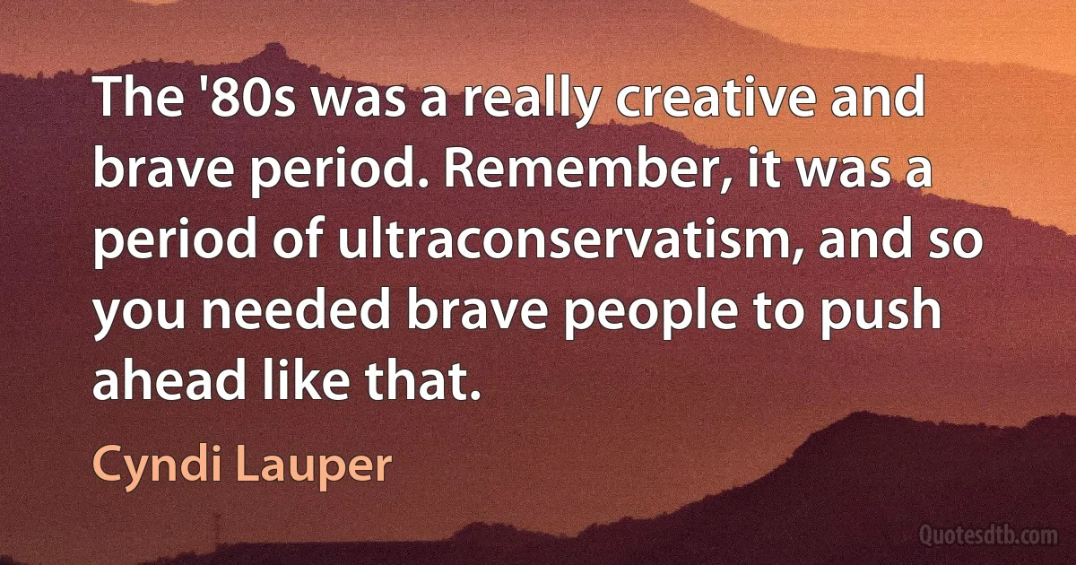 The '80s was a really creative and brave period. Remember, it was a period of ultraconservatism, and so you needed brave people to push ahead like that. (Cyndi Lauper)