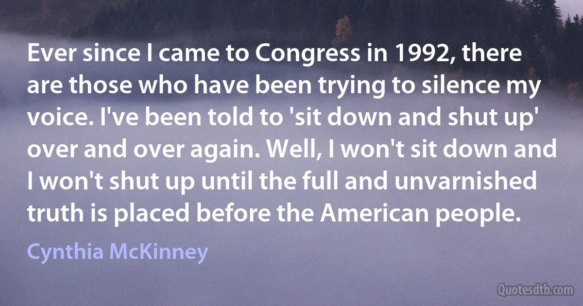 Ever since I came to Congress in 1992, there are those who have been trying to silence my voice. I've been told to 'sit down and shut up' over and over again. Well, I won't sit down and I won't shut up until the full and unvarnished truth is placed before the American people. (Cynthia McKinney)