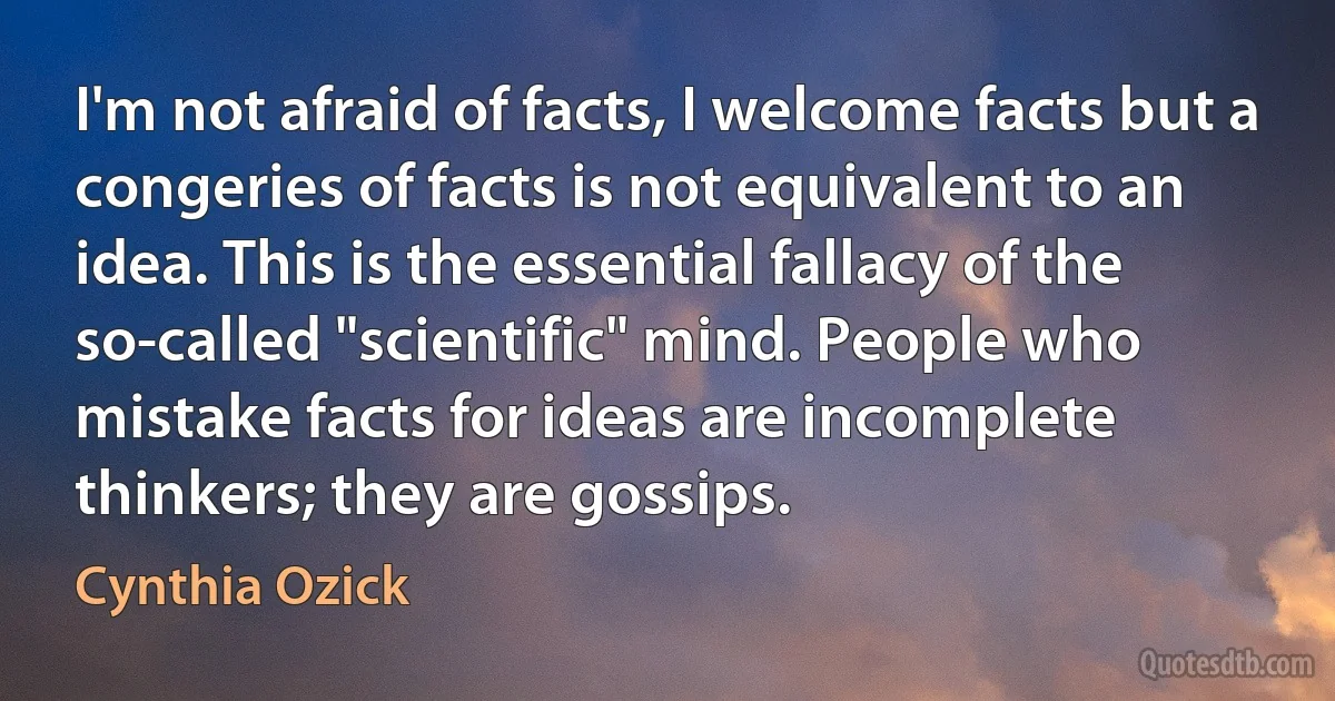 I'm not afraid of facts, I welcome facts but a congeries of facts is not equivalent to an idea. This is the essential fallacy of the so-called "scientific" mind. People who mistake facts for ideas are incomplete thinkers; they are gossips. (Cynthia Ozick)