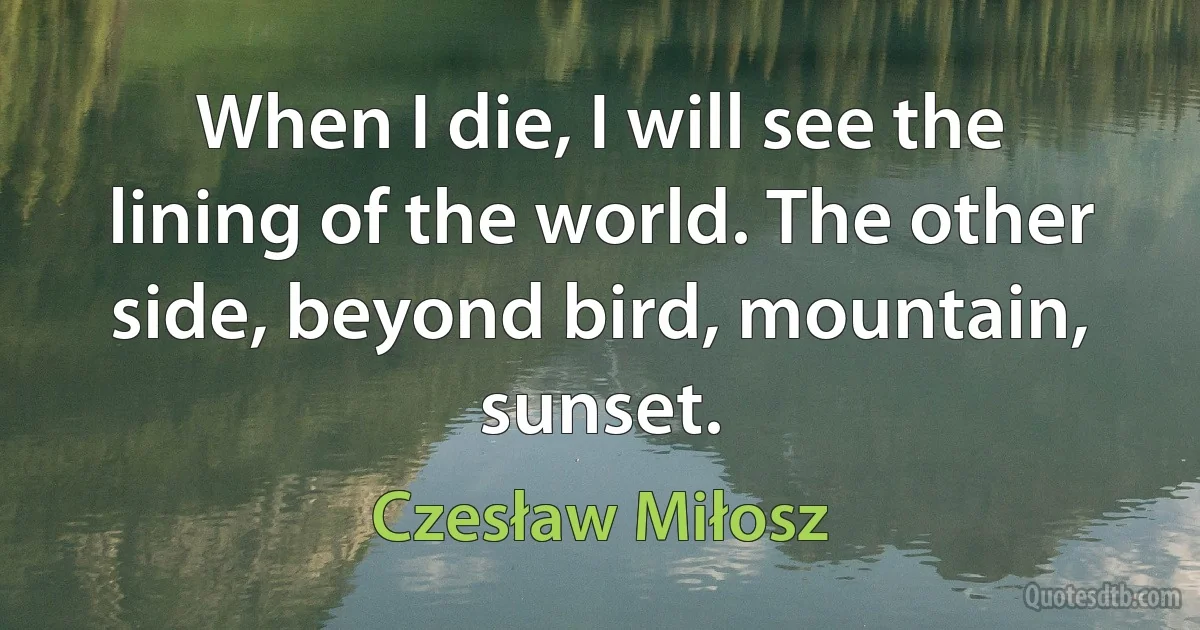 When I die, I will see the lining of the world. The other side, beyond bird, mountain, sunset. (Czesław Miłosz)