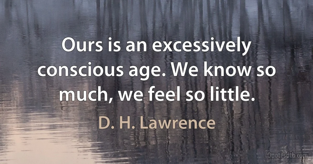 Ours is an excessively conscious age. We know so much, we feel so little. (D. H. Lawrence)