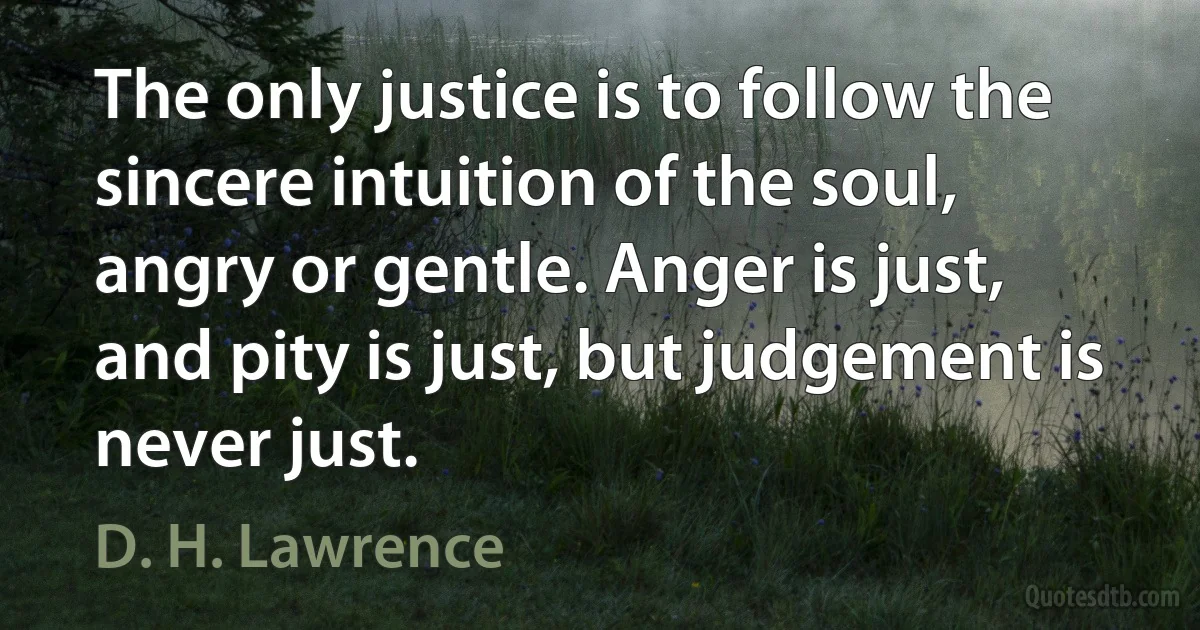 The only justice is to follow the sincere intuition of the soul, angry or gentle. Anger is just, and pity is just, but judgement is never just. (D. H. Lawrence)