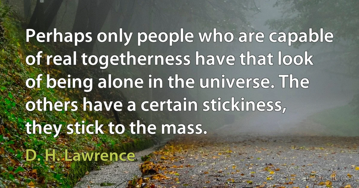 Perhaps only people who are capable of real togetherness have that look of being alone in the universe. The others have a certain stickiness, they stick to the mass. (D. H. Lawrence)