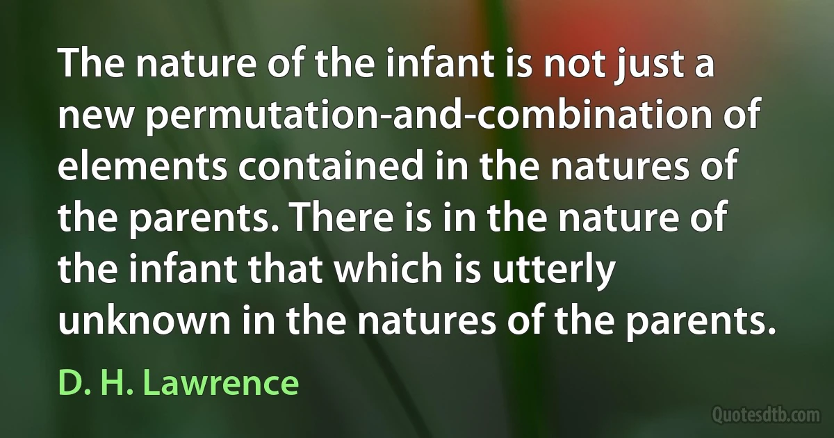 The nature of the infant is not just a new permutation-and-combination of elements contained in the natures of the parents. There is in the nature of the infant that which is utterly unknown in the natures of the parents. (D. H. Lawrence)