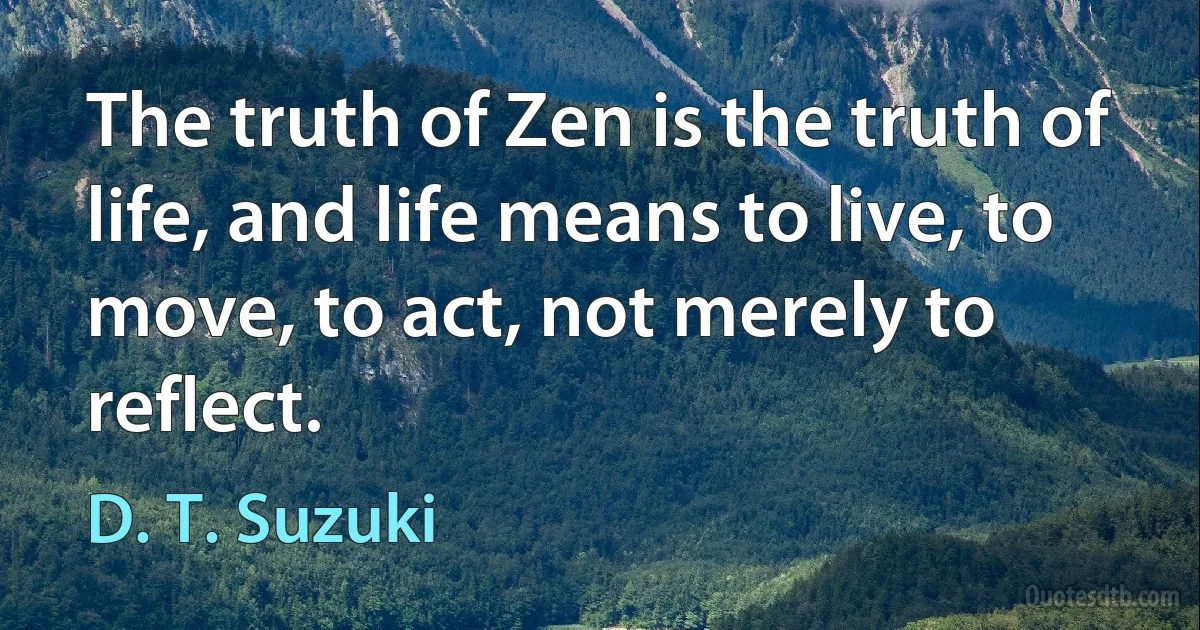 The truth of Zen is the truth of life, and life means to live, to move, to act, not merely to reflect. (D. T. Suzuki)