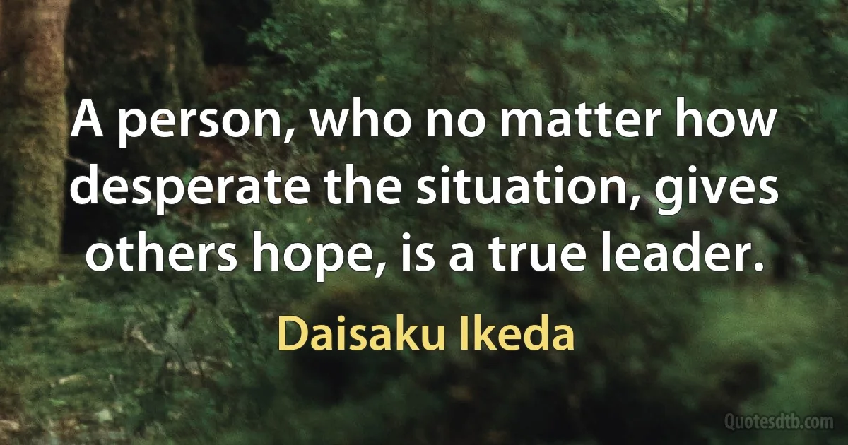 A person, who no matter how desperate the situation, gives others hope, is a true leader. (Daisaku Ikeda)