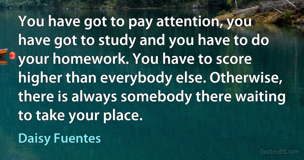 You have got to pay attention, you have got to study and you have to do your homework. You have to score higher than everybody else. Otherwise, there is always somebody there waiting to take your place. (Daisy Fuentes)