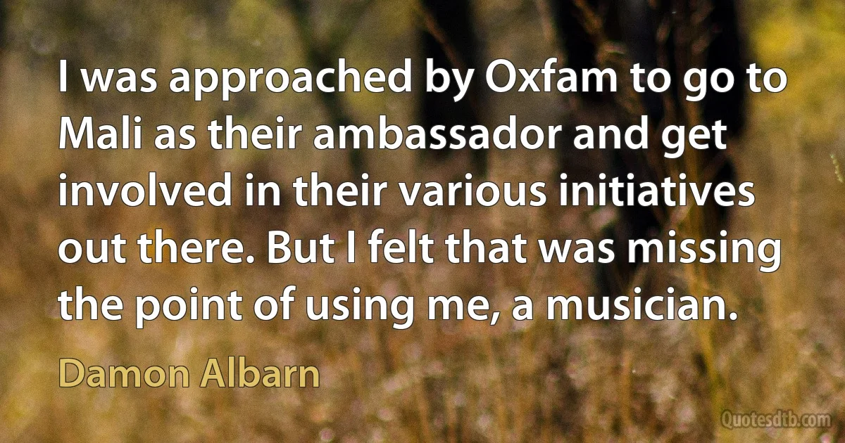 I was approached by Oxfam to go to Mali as their ambassador and get involved in their various initiatives out there. But I felt that was missing the point of using me, a musician. (Damon Albarn)