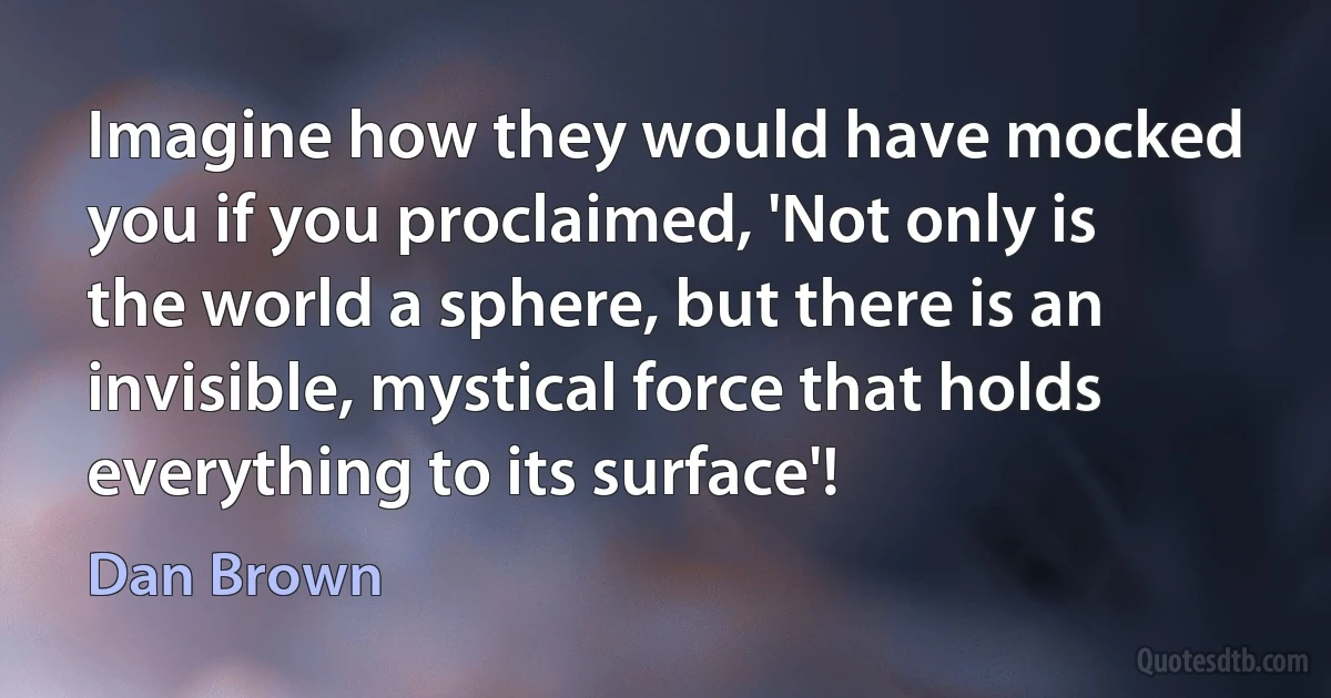 Imagine how they would have mocked you if you proclaimed, 'Not only is the world a sphere, but there is an invisible, mystical force that holds everything to its surface'! (Dan Brown)