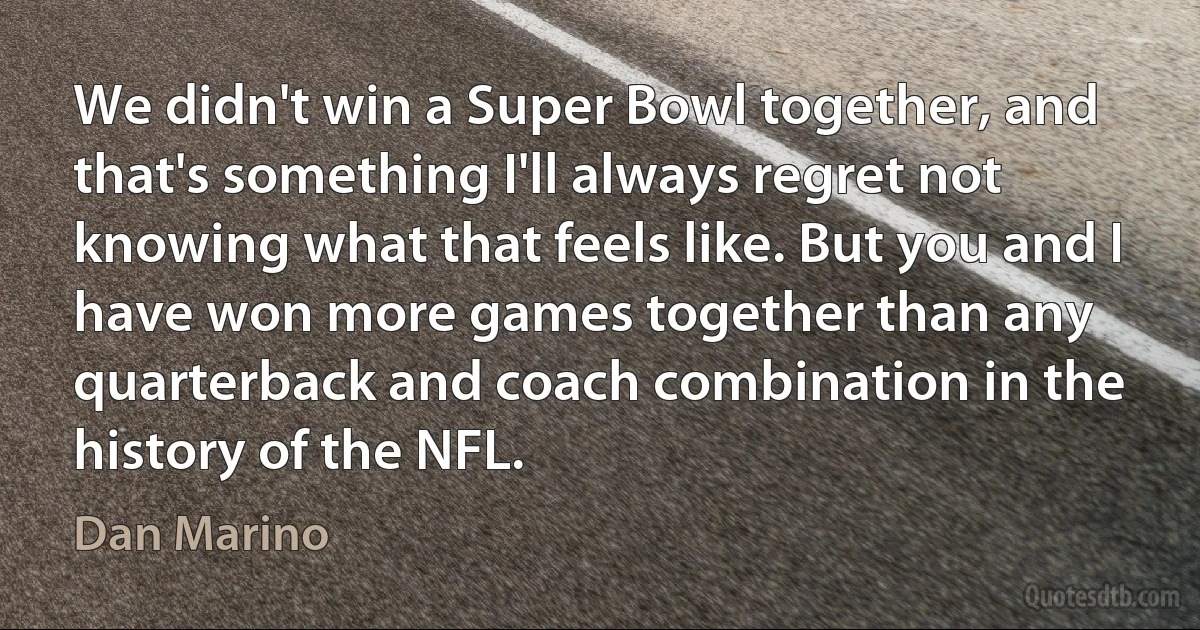 We didn't win a Super Bowl together, and that's something I'll always regret not knowing what that feels like. But you and I have won more games together than any quarterback and coach combination in the history of the NFL. (Dan Marino)