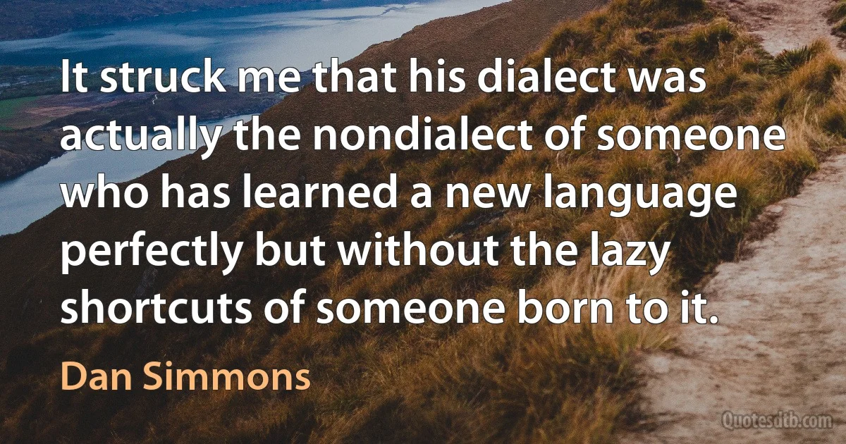 It struck me that his dialect was actually the nondialect of someone who has learned a new language perfectly but without the lazy shortcuts of someone born to it. (Dan Simmons)