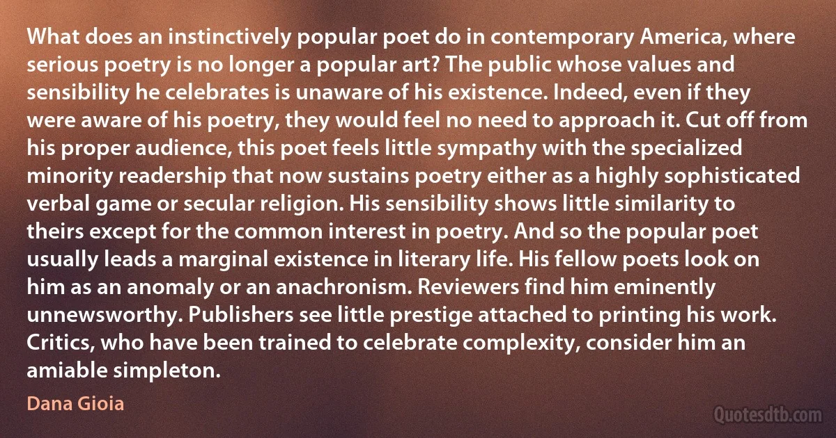 What does an instinctively popular poet do in contemporary America, where serious poetry is no longer a popular art? The public whose values and sensibility he celebrates is unaware of his existence. Indeed, even if they were aware of his poetry, they would feel no need to approach it. Cut off from his proper audience, this poet feels little sympathy with the specialized minority readership that now sustains poetry either as a highly sophisticated verbal game or secular religion. His sensibility shows little similarity to theirs except for the common interest in poetry. And so the popular poet usually leads a marginal existence in literary life. His fellow poets look on him as an anomaly or an anachronism. Reviewers find him eminently unnewsworthy. Publishers see little prestige attached to printing his work. Critics, who have been trained to celebrate complexity, consider him an amiable simpleton. (Dana Gioia)