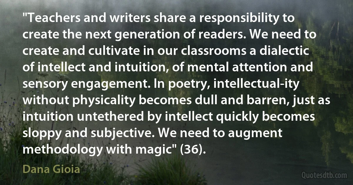 "Teachers and writers share a responsibility to create the next generation of readers. We need to create and cultivate in our classrooms a dialectic of intellect and intuition, of mental attention and sensory engagement. In poetry, intellectual-ity without physicality becomes dull and barren, just as intuition untethered by intellect quickly becomes sloppy and subjective. We need to augment methodology with magic" (36). (Dana Gioia)