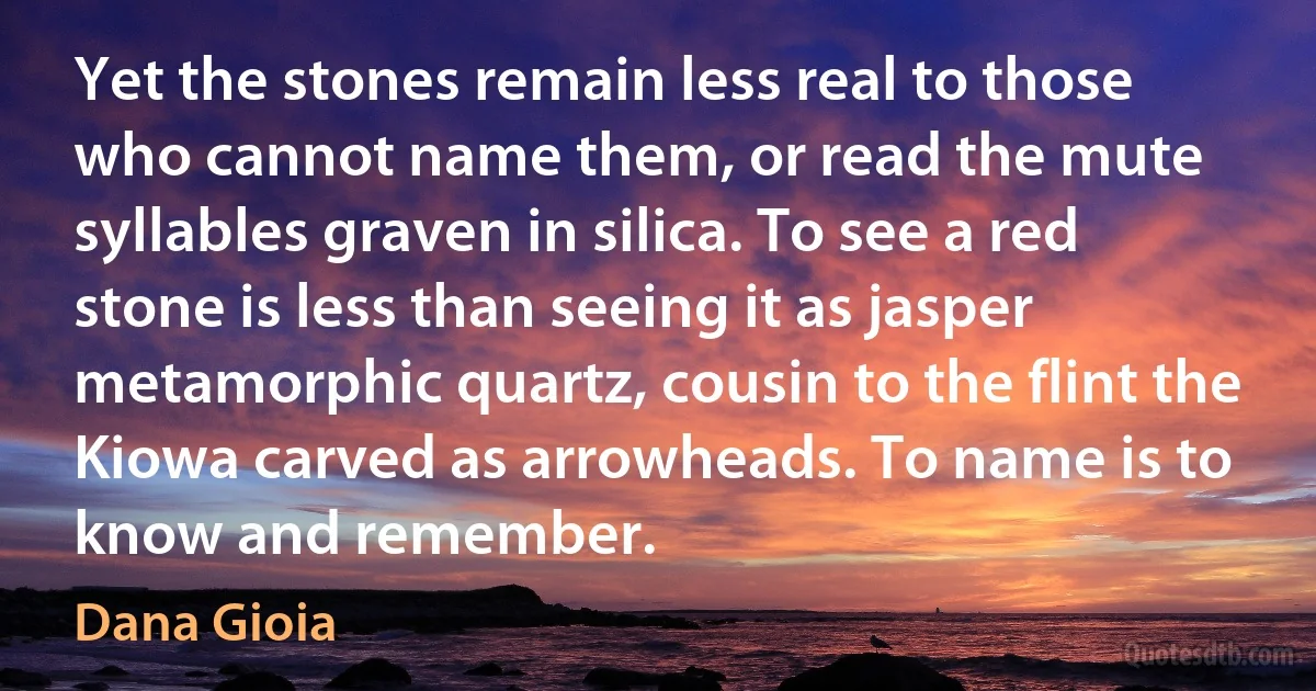 Yet the stones remain less real to those who cannot name them, or read the mute syllables graven in silica. To see a red stone is less than seeing it as jasper metamorphic quartz, cousin to the flint the Kiowa carved as arrowheads. To name is to know and remember. (Dana Gioia)