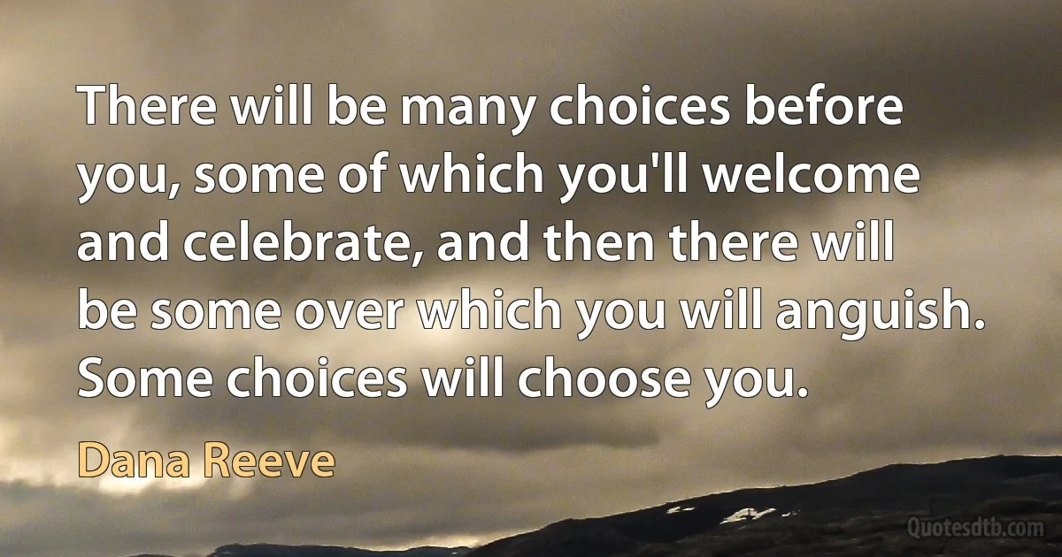 There will be many choices before you, some of which you'll welcome and celebrate, and then there will be some over which you will anguish. Some choices will choose you. (Dana Reeve)