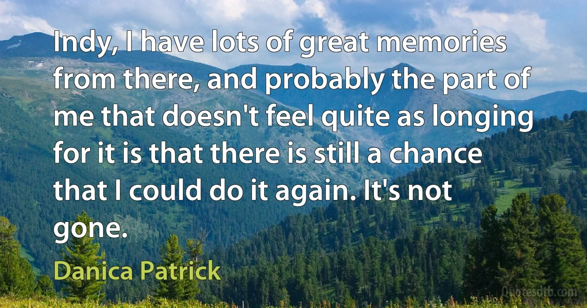 Indy, I have lots of great memories from there, and probably the part of me that doesn't feel quite as longing for it is that there is still a chance that I could do it again. It's not gone. (Danica Patrick)