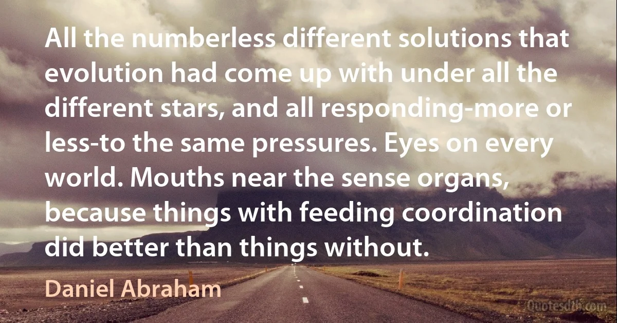 All the numberless different solutions that evolution had come up with under all the different stars, and all responding-more or less-to the same pressures. Eyes on every world. Mouths near the sense organs, because things with feeding coordination did better than things without. (Daniel Abraham)