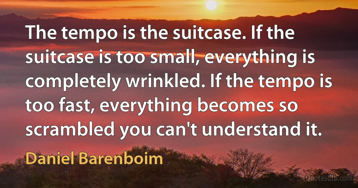 The tempo is the suitcase. If the suitcase is too small, everything is completely wrinkled. If the tempo is too fast, everything becomes so scrambled you can't understand it. (Daniel Barenboim)